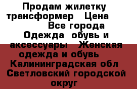 Продам жилетку- трансформер › Цена ­ 14 500 - Все города Одежда, обувь и аксессуары » Женская одежда и обувь   . Калининградская обл.,Светловский городской округ 